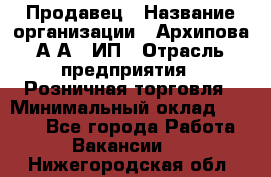 Продавец › Название организации ­ Архипова А.А., ИП › Отрасль предприятия ­ Розничная торговля › Минимальный оклад ­ 6 000 - Все города Работа » Вакансии   . Нижегородская обл.